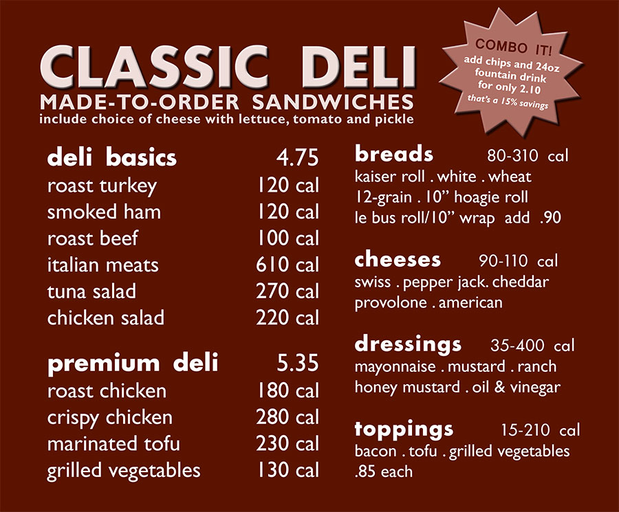 deli basics: roast turkey, black forest ham, roast beef, italian meats, tuna salad, chicken salad: 4.75
premium deli: roast chicken breast, breaded chicken, tofu, grilled vegetables: 5.35
toppings: bacon, tofu, grilled vegetables: .85 each
breads: kaiser roll, wrap, long roll, sliced bread
specialty roll/wrap: add .90