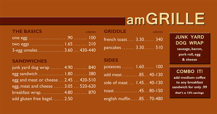 amGRILLE
egg sandwich: 1.80
egg and meat or cheese: 2.25
egg, meat and cheese: 2.95
breakfast wrap: 4.50
one egg: .85
two eggs: 1.55
3-egg omelet: 3.35
add gluten free bagel: 2.50
french toast: 3.25
pancakes: 3.25
potatoes: 1.40
add meat: .75
side of meat: 1.30
JUNK YARD DOG WRAP: sausage, bacon, pork roll, egg & cheese: 4.50
add medium coffee .99